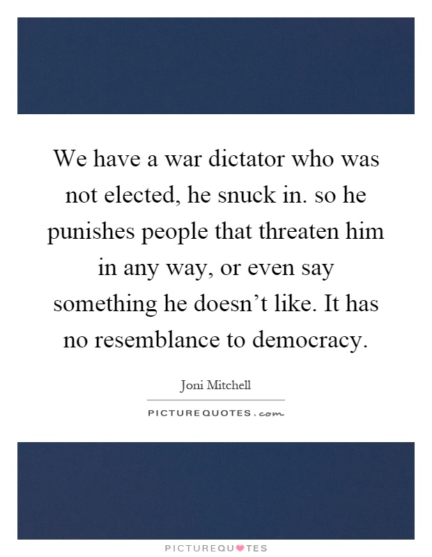 We have a war dictator who was not elected, he snuck in. so he punishes people that threaten him in any way, or even say something he doesn't like. It has no resemblance to democracy Picture Quote #1