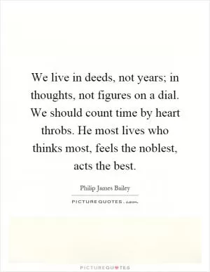 We live in deeds, not years; in thoughts, not figures on a dial. We should count time by heart throbs. He most lives who thinks most, feels the noblest, acts the best Picture Quote #1