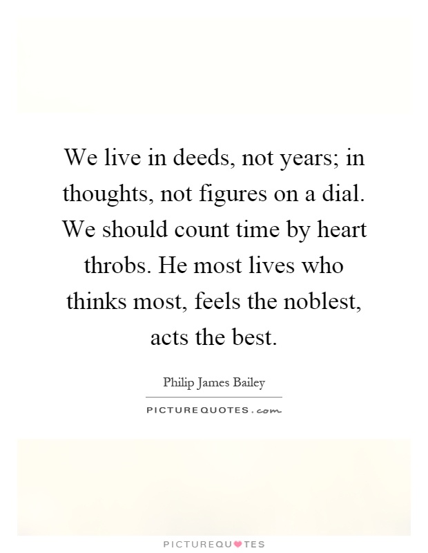 We live in deeds, not years; in thoughts, not figures on a dial. We should count time by heart throbs. He most lives who thinks most, feels the noblest, acts the best Picture Quote #1
