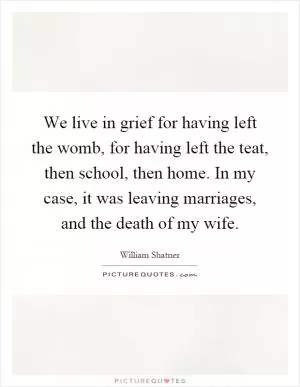 We live in grief for having left the womb, for having left the teat, then school, then home. In my case, it was leaving marriages, and the death of my wife Picture Quote #1