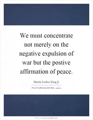 We must concentrate not merely on the negative expulsion of war but the postive affirmation of peace Picture Quote #1