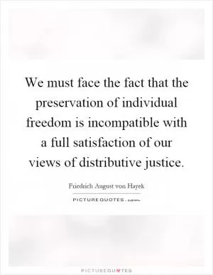 We must face the fact that the preservation of individual freedom is incompatible with a full satisfaction of our views of distributive justice Picture Quote #1