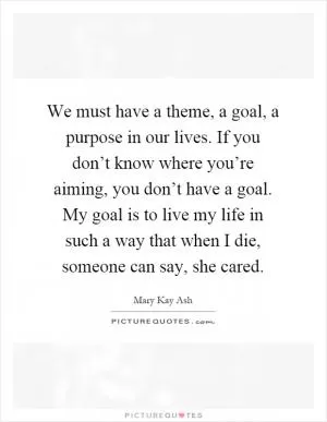 We must have a theme, a goal, a purpose in our lives. If you don’t know where you’re aiming, you don’t have a goal. My goal is to live my life in such a way that when I die, someone can say, she cared Picture Quote #1