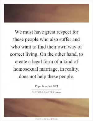 We must have great respect for these people who also suffer and who want to find their own way of correct living. On the other hand, to create a legal form of a kind of homosexual marriage, in reality, does not help these people Picture Quote #1