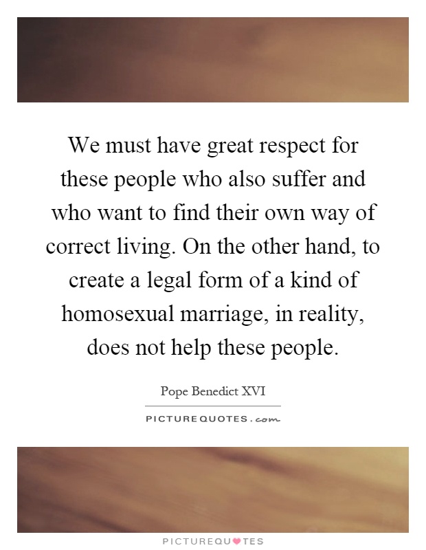 We must have great respect for these people who also suffer and who want to find their own way of correct living. On the other hand, to create a legal form of a kind of homosexual marriage, in reality, does not help these people Picture Quote #1