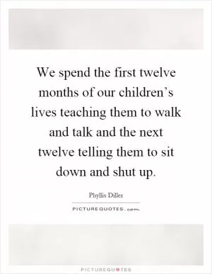 We spend the first twelve months of our children’s lives teaching them to walk and talk and the next twelve telling them to sit down and shut up Picture Quote #1