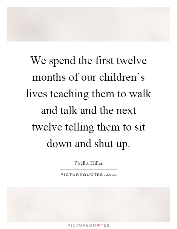 We spend the first twelve months of our children's lives teaching them to walk and talk and the next twelve telling them to sit down and shut up Picture Quote #1