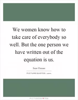 We women know how to take care of everybody so well. But the one person we have written out of the equation is us Picture Quote #1