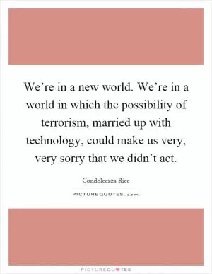We’re in a new world. We’re in a world in which the possibility of terrorism, married up with technology, could make us very, very sorry that we didn’t act Picture Quote #1