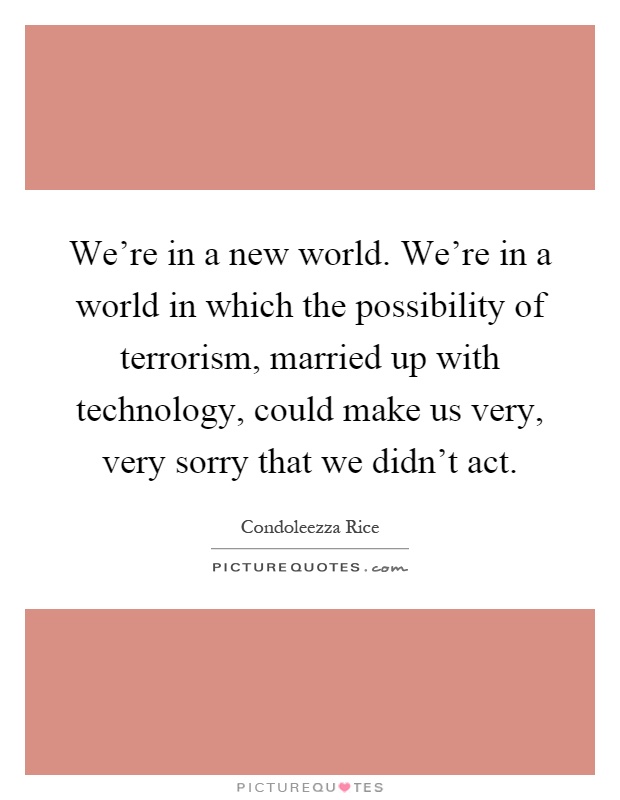 We're in a new world. We're in a world in which the possibility of terrorism, married up with technology, could make us very, very sorry that we didn't act Picture Quote #1