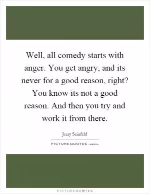 Well, all comedy starts with anger. You get angry, and its never for a good reason, right? You know its not a good reason. And then you try and work it from there Picture Quote #1