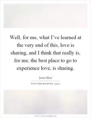 Well, for me, what I’ve learned at the very end of this, love is sharing, and I think that really is, for me, the best place to go to experience love, is sharing Picture Quote #1