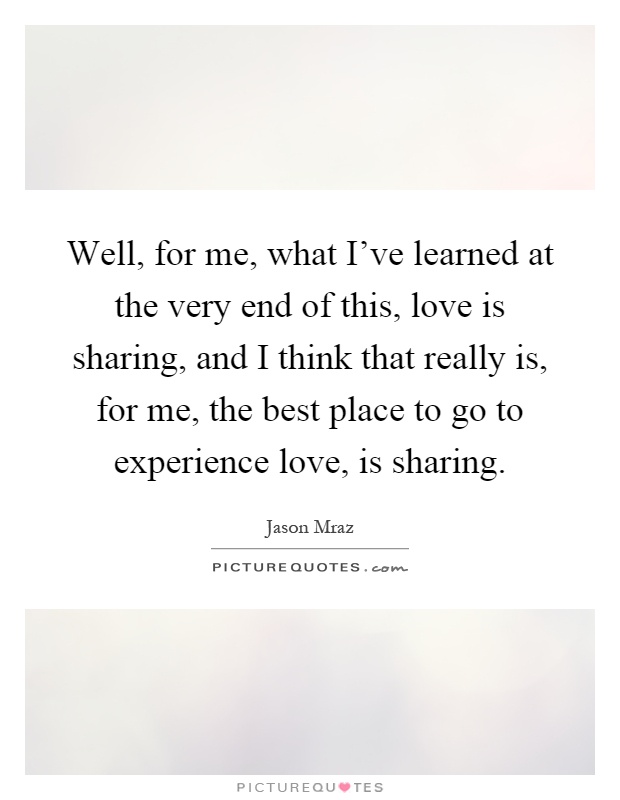 Well, for me, what I've learned at the very end of this, love is sharing, and I think that really is, for me, the best place to go to experience love, is sharing Picture Quote #1