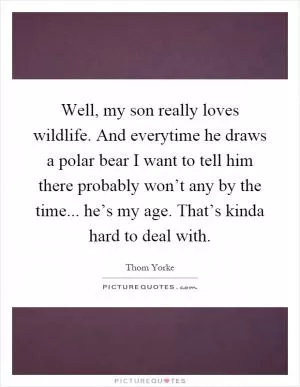 Well, my son really loves wildlife. And everytime he draws a polar bear I want to tell him there probably won’t any by the time... he’s my age. That’s kinda hard to deal with Picture Quote #1