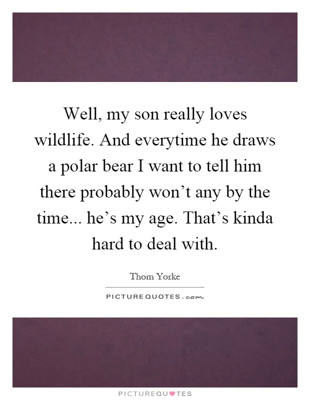 Well, my son really loves wildlife. And everytime he draws a polar bear I want to tell him there probably won't any by the time... he's my age. That's kinda hard to deal with Picture Quote #1