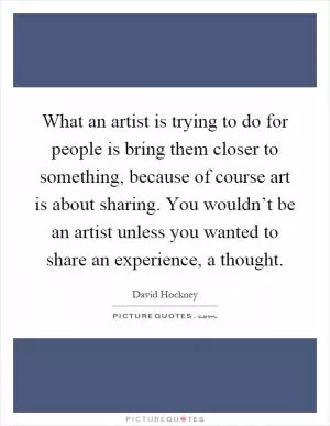 What an artist is trying to do for people is bring them closer to something, because of course art is about sharing. You wouldn’t be an artist unless you wanted to share an experience, a thought Picture Quote #1