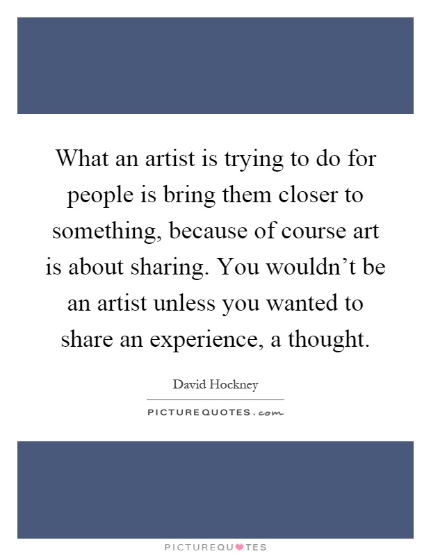 What an artist is trying to do for people is bring them closer to something, because of course art is about sharing. You wouldn't be an artist unless you wanted to share an experience, a thought Picture Quote #1
