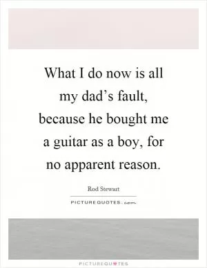 What I do now is all my dad’s fault, because he bought me a guitar as a boy, for no apparent reason Picture Quote #1