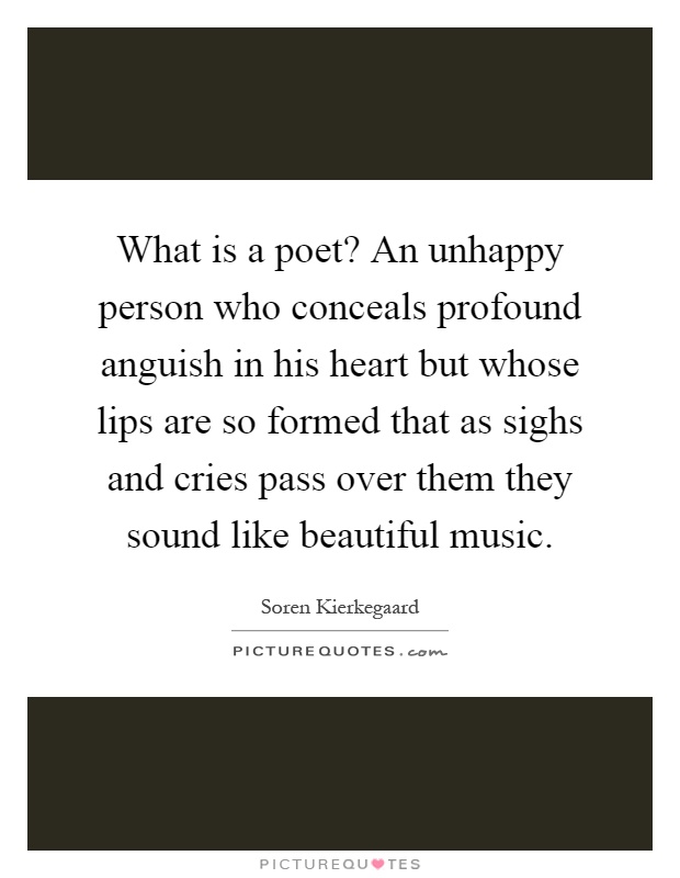 What is a poet? An unhappy person who conceals profound anguish in his heart but whose lips are so formed that as sighs and cries pass over them they sound like beautiful music Picture Quote #1