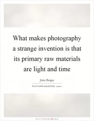 What makes photography a strange invention is that its primary raw materials are light and time Picture Quote #1
