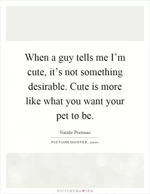 When a guy tells me I’m cute, it’s not something desirable. Cute is more like what you want your pet to be Picture Quote #1