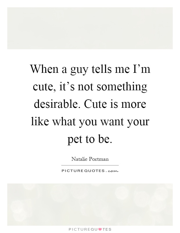 When a guy tells me I'm cute, it's not something desirable. Cute is more like what you want your pet to be Picture Quote #1