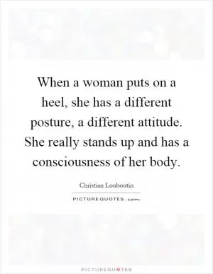 When a woman puts on a heel, she has a different posture, a different attitude. She really stands up and has a consciousness of her body Picture Quote #1