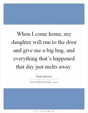 When I come home, my daughter will run to the door and give me a big hug, and everything that’s happened that day just melts away Picture Quote #1