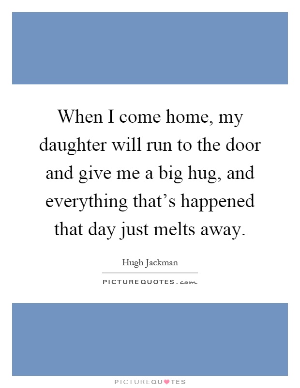When I come home, my daughter will run to the door and give me a big hug, and everything that's happened that day just melts away Picture Quote #1