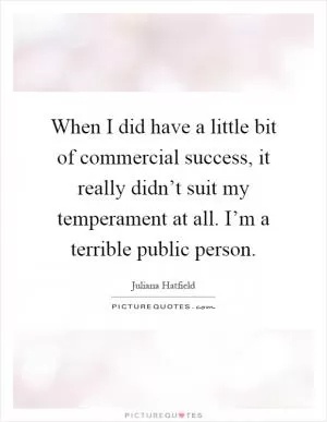 When I did have a little bit of commercial success, it really didn’t suit my temperament at all. I’m a terrible public person Picture Quote #1