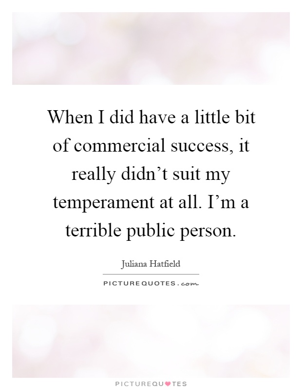 When I did have a little bit of commercial success, it really didn't suit my temperament at all. I'm a terrible public person Picture Quote #1