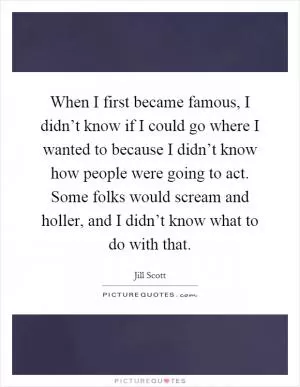 When I first became famous, I didn’t know if I could go where I wanted to because I didn’t know how people were going to act. Some folks would scream and holler, and I didn’t know what to do with that Picture Quote #1