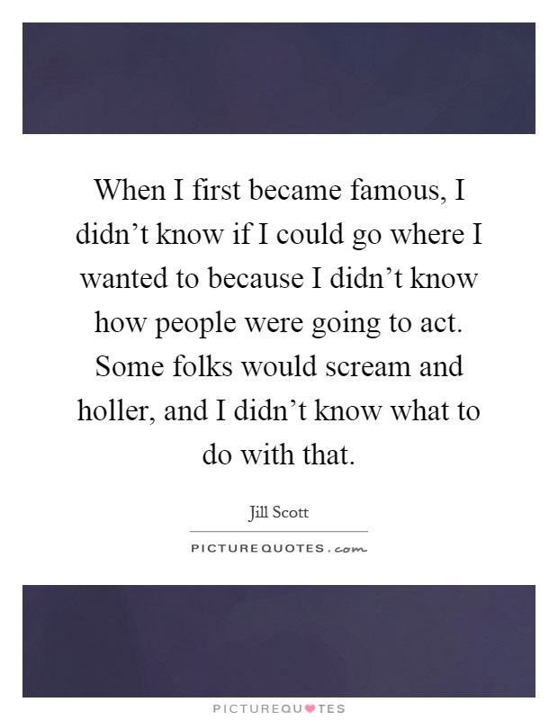 When I first became famous, I didn't know if I could go where I wanted to because I didn't know how people were going to act. Some folks would scream and holler, and I didn't know what to do with that Picture Quote #1
