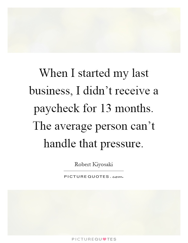 When I started my last business, I didn't receive a paycheck for 13 months. The average person can't handle that pressure Picture Quote #1