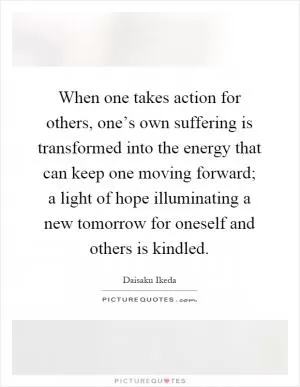 When one takes action for others, one’s own suffering is transformed into the energy that can keep one moving forward; a light of hope illuminating a new tomorrow for oneself and others is kindled Picture Quote #1
