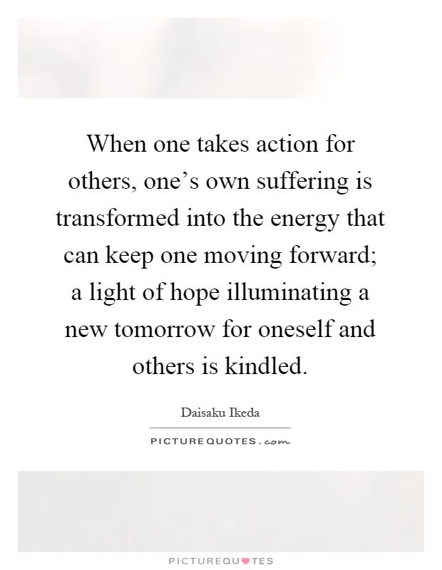 When one takes action for others, one's own suffering is transformed into the energy that can keep one moving forward; a light of hope illuminating a new tomorrow for oneself and others is kindled Picture Quote #1