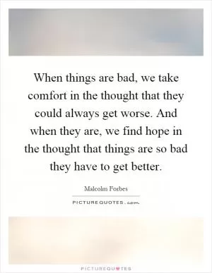 When things are bad, we take comfort in the thought that they could always get worse. And when they are, we find hope in the thought that things are so bad they have to get better Picture Quote #1
