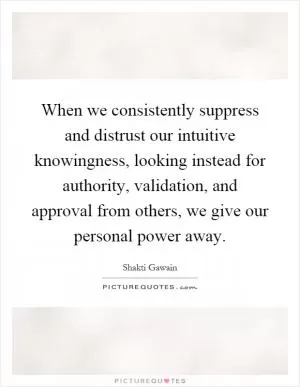 When we consistently suppress and distrust our intuitive knowingness, looking instead for authority, validation, and approval from others, we give our personal power away Picture Quote #1