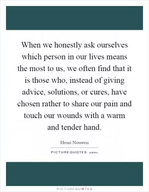 When we honestly ask ourselves which person in our lives means the most to us, we often find that it is those who, instead of giving advice, solutions, or cures, have chosen rather to share our pain and touch our wounds with a warm and tender hand Picture Quote #1