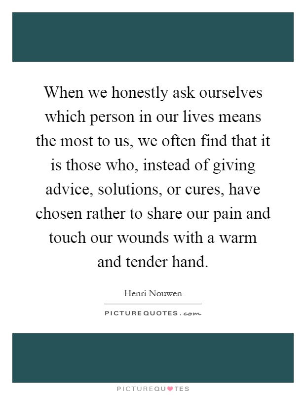 When we honestly ask ourselves which person in our lives means the most to us, we often find that it is those who, instead of giving advice, solutions, or cures, have chosen rather to share our pain and touch our wounds with a warm and tender hand Picture Quote #1