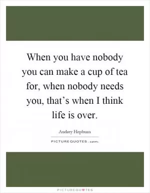 When you have nobody you can make a cup of tea for, when nobody needs you, that’s when I think life is over Picture Quote #1