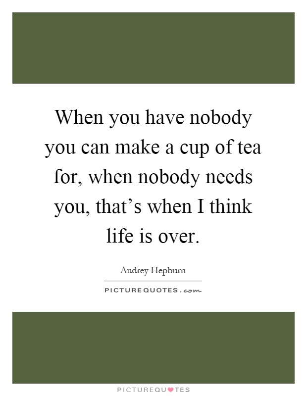 When you have nobody you can make a cup of tea for, when nobody needs you, that's when I think life is over Picture Quote #1