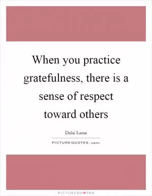 When you practice gratefulness, there is a sense of respect toward others Picture Quote #1