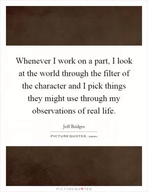Whenever I work on a part, I look at the world through the filter of the character and I pick things they might use through my observations of real life Picture Quote #1