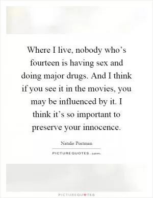 Where I live, nobody who’s fourteen is having sex and doing major drugs. And I think if you see it in the movies, you may be influenced by it. I think it’s so important to preserve your innocence Picture Quote #1