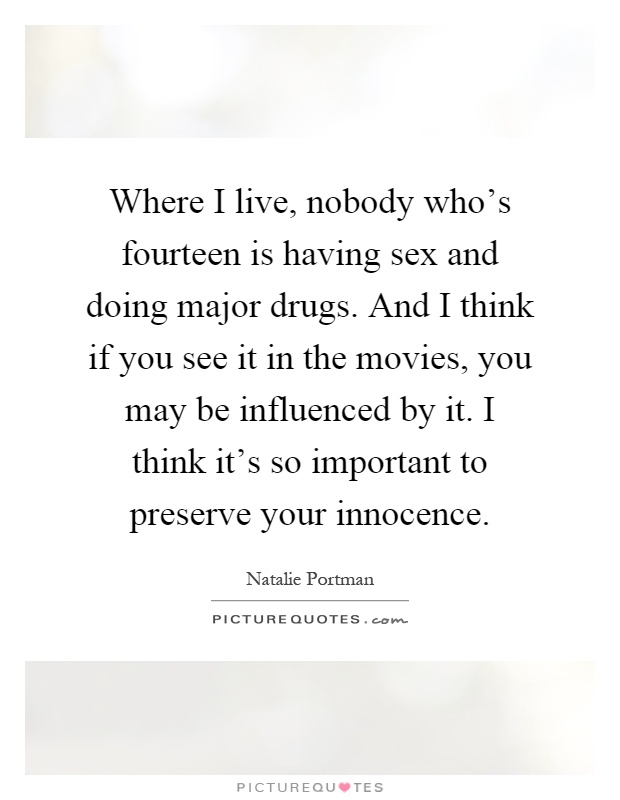 Where I live, nobody who's fourteen is having sex and doing major drugs. And I think if you see it in the movies, you may be influenced by it. I think it's so important to preserve your innocence Picture Quote #1