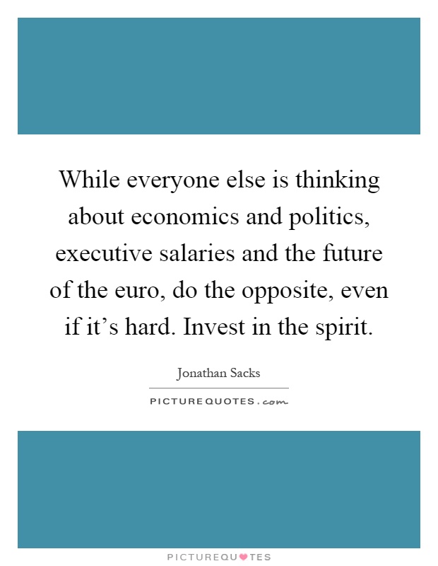 While everyone else is thinking about economics and politics, executive salaries and the future of the euro, do the opposite, even if it's hard. Invest in the spirit Picture Quote #1