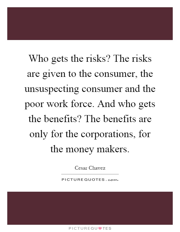 Who gets the risks? The risks are given to the consumer, the unsuspecting consumer and the poor work force. And who gets the benefits? The benefits are only for the corporations, for the money makers Picture Quote #1