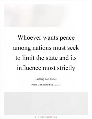 Whoever wants peace among nations must seek to limit the state and its influence most strictly Picture Quote #1