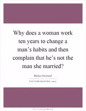Why does a woman work ten years to change a man’s habits and then complain that he’s not the man she married? Picture Quote #1
